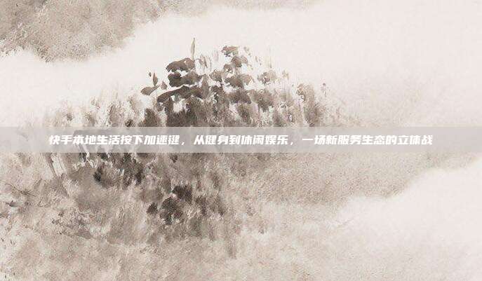 快手本地生活按下加速键，从健身到休闲娱乐，一场新服务生态的立体战