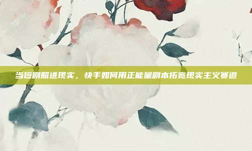 当短剧照进现实，快手如何用正能量剧本拓宽现实主义赛道