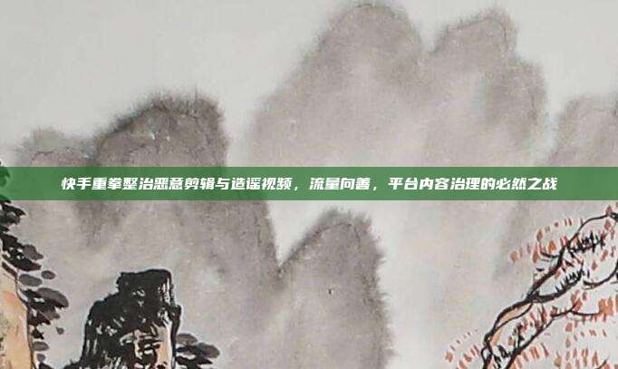 快手重拳整治恶意剪辑与造谣视频，流量向善，平台内容治理的必然之战