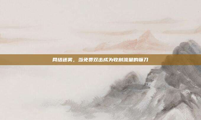 网络迷雾，当免费双击成为收割流量的镰刀