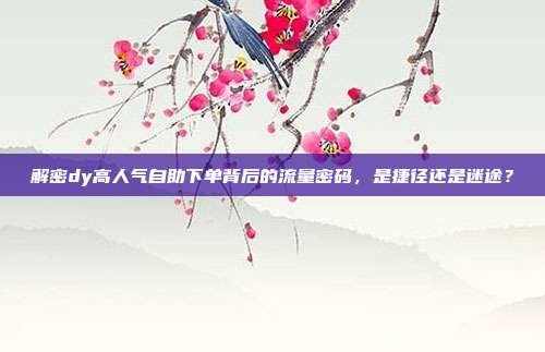 解密dy高人气自助下单背后的流量密码，是捷径还是迷途？