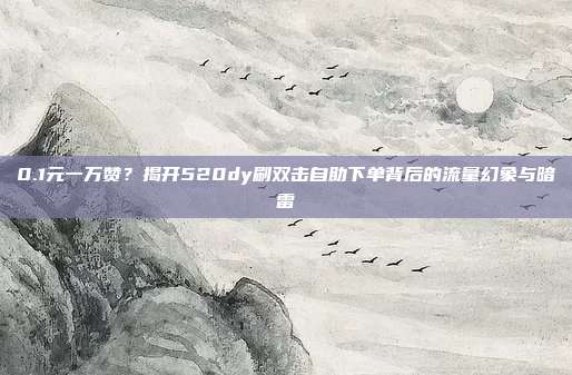 0.1元一万赞？揭开520dy刷双击自助下单背后的流量幻象与暗雷