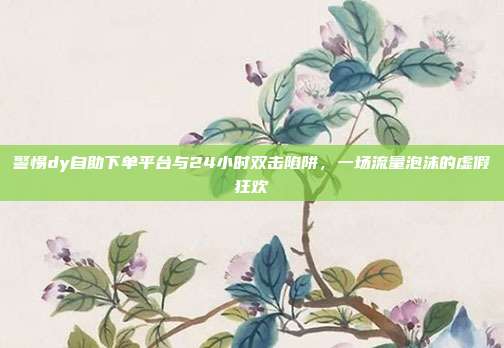 警惕dy自助下单平台与24小时双击陷阱，一场流量泡沫的虚假狂欢