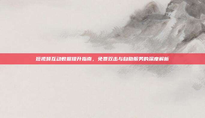 短视频互动数据提升指南，免费双击与自助服务的深度解析