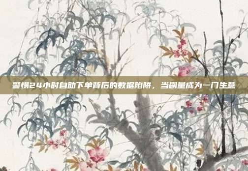 警惕24小时自助下单背后的数据陷阱，当刷量成为一门生意
