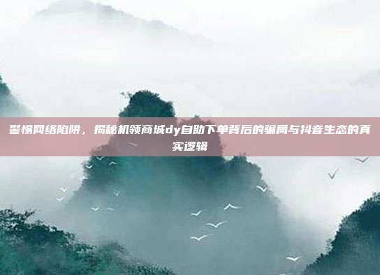 警惕网络陷阱，揭秘机领商城dy自助下单背后的骗局与抖音生态的真实逻辑