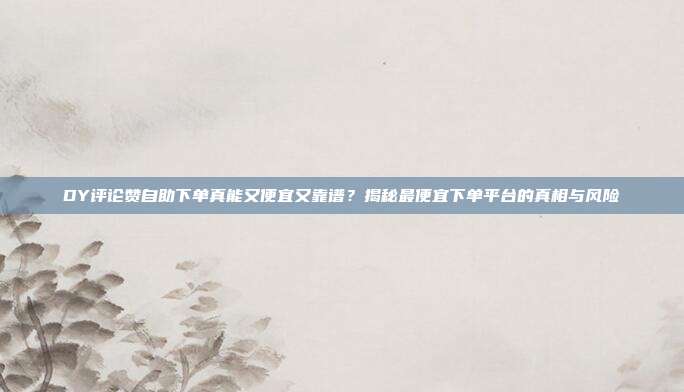 DY评论赞自助下单真能又便宜又靠谱？揭秘最便宜下单平台的真相与风险
