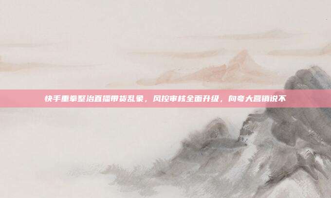 快手重拳整治直播带货乱象，风控审核全面升级，向夸大营销说不