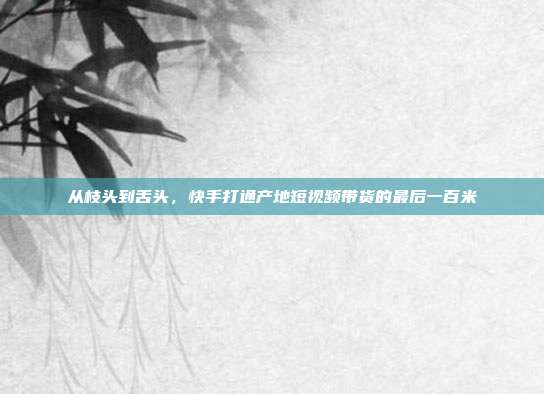 从枝头到舌头，快手打通产地短视频带货的最后一百米
