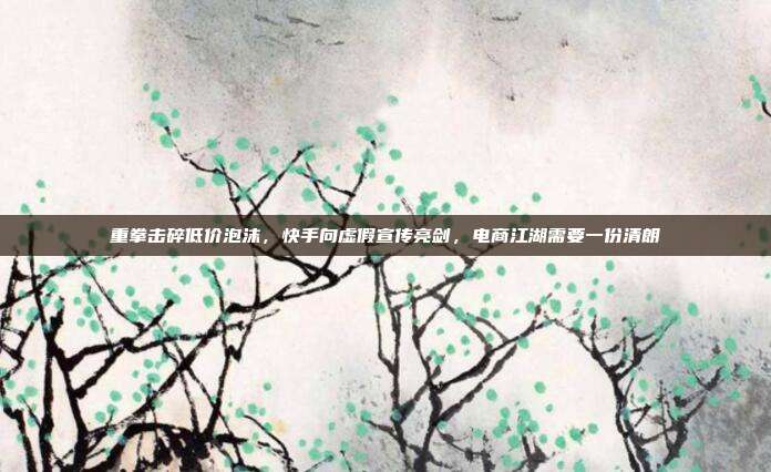 重拳击碎低价泡沫，快手向虚假宣传亮剑，电商江湖需要一份清朗