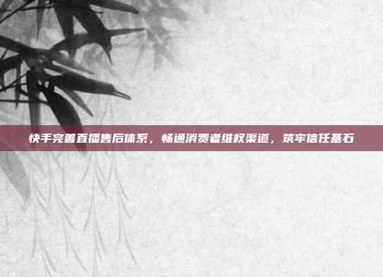 快手完善直播售后体系，畅通消费者维权渠道，筑牢信任基石