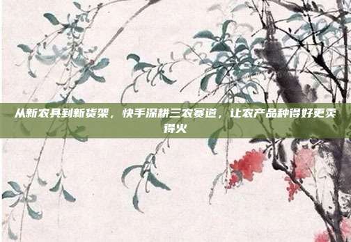 从新农具到新货架，快手深耕三农赛道，让农产品种得好更卖得火