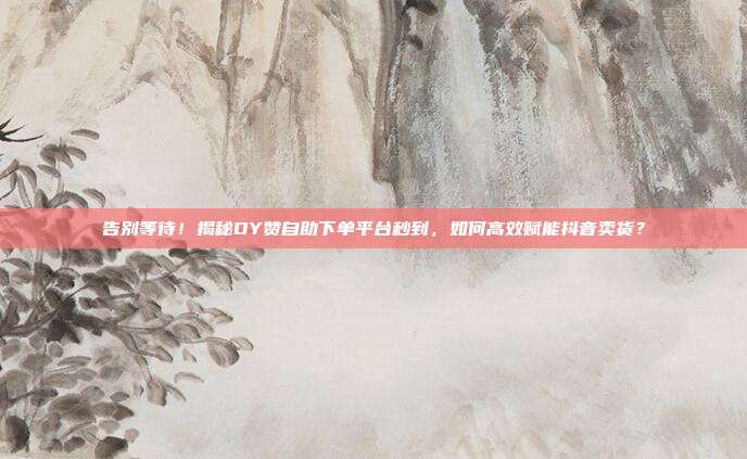 告别等待！揭秘DY赞自助下单平台秒到，如何高效赋能抖音卖货？