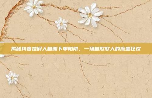 揭秘抖音挂假人自助下单陷阱，一场自欺欺人的流量狂欢