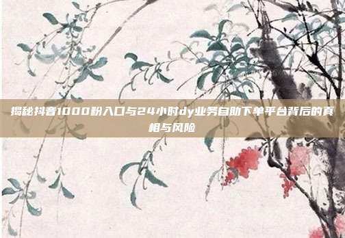 揭秘抖音1000粉入口与24小时dy业务自助下单平台背后的真相与风险