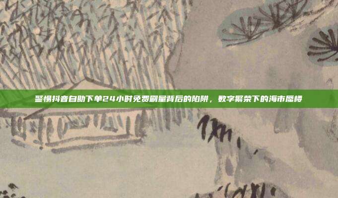 警惕抖音自助下单24小时免费刷量背后的陷阱，数字繁荣下的海市蜃楼