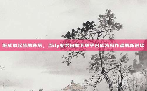 低成本起步的背后，当dy业务自助下单平台成为创作者的新选择
