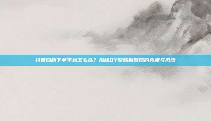 抖音自助下单平台怎么选?揭秘DY赞秒到背后的真相与风险
