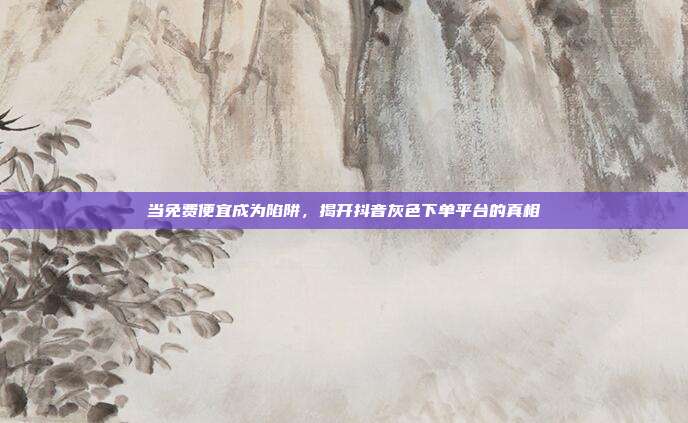 当免费便宜成为陷阱，揭开抖音灰色下单平台的真相