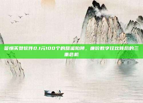 警惕买赞软件0.1元100个的甜蜜陷阱,廉价数字狂欢背后的三重危机