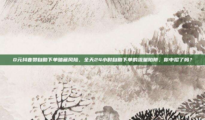0元抖音赞自助下单暗藏风险,全天24小时自助下单的流量陷阱,你中招了吗?