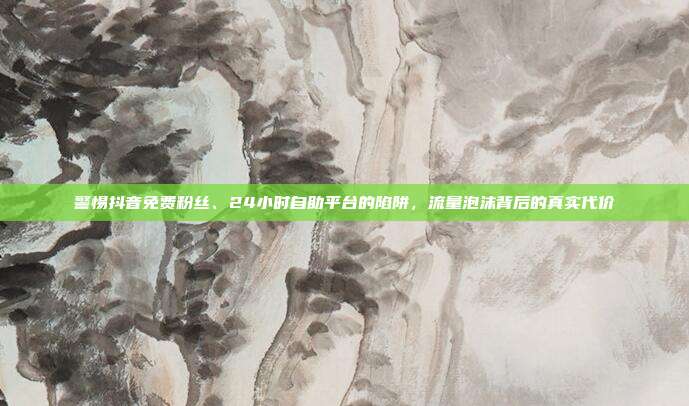 警惕抖音免费粉丝、24小时自助平台的陷阱,流量泡沫背后的真实代价