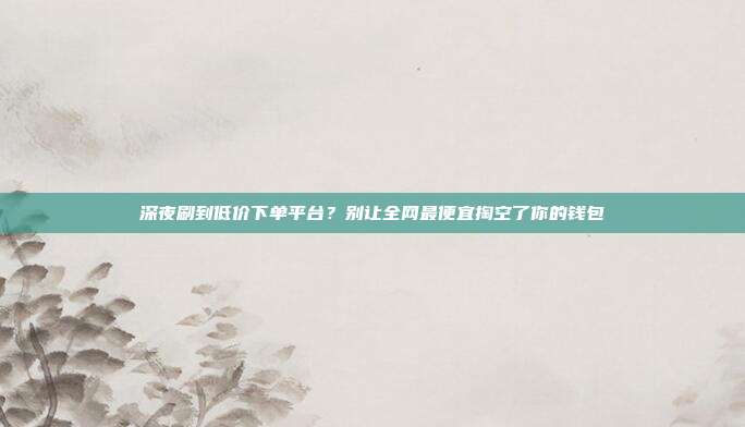 深夜刷到低价下单平台？别让全网最便宜掏空了你的钱包
