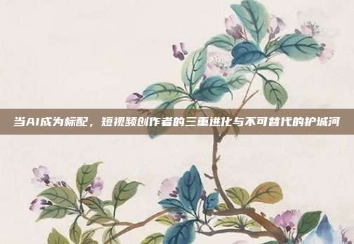 当AI成为标配,短视频创作者的三重进化与不可替代的护城河
