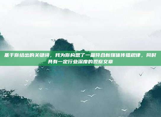 基于你给出的关键词,我为你构思了一篇符合新媒体传播规律,同时具有一定行业深度的观察文章