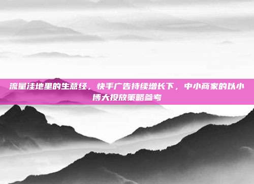 流量洼地里的生意经，快手广告持续增长下，中小商家的以小博大投放策略参考