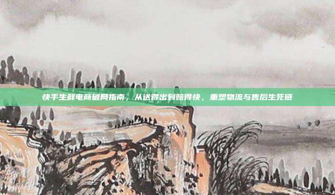 快手生鲜电商破局指南,从送得出到赔得快,重塑物流与售后生死链