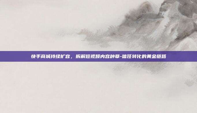 快手商城持续扩容,拆解短视频内容种草-信任转化的黄金链路