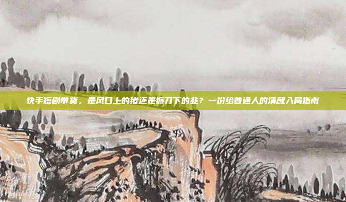 快手短剧带货,是风口上的猪还是镰刀下的韭?一份给普通人的清醒入局指南