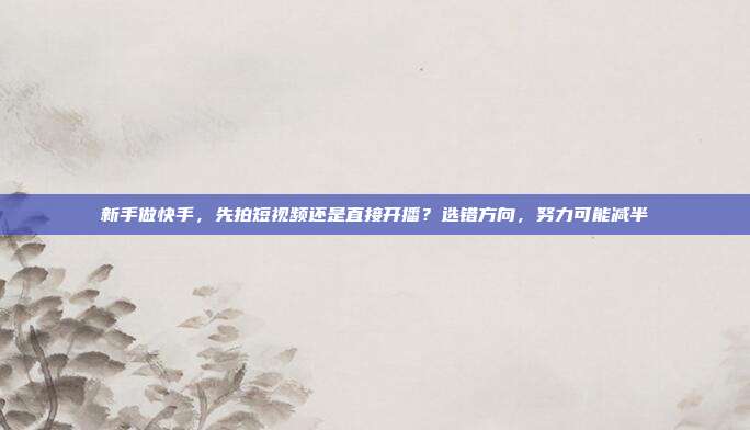 新手做快手,先拍短视频还是直接开播?选错方向,努力可能减半