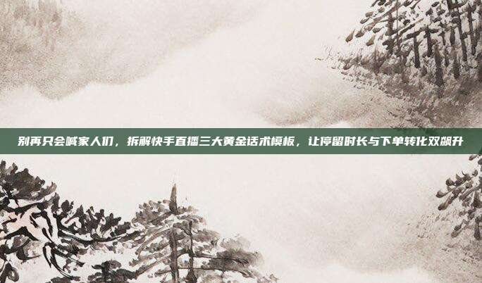 别再只会喊家人们,拆解快手直播三大黄金话术模板,让停留时长与下单转化双飙升