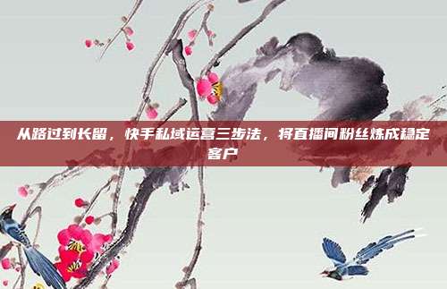 从路过到长留,快手私域运营三步法,将直播间粉丝炼成稳定客户