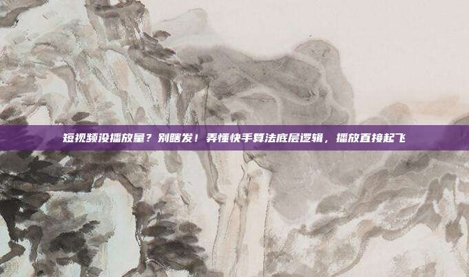 短视频没播放量?别瞎发!弄懂快手算法底层逻辑,播放直接起飞
