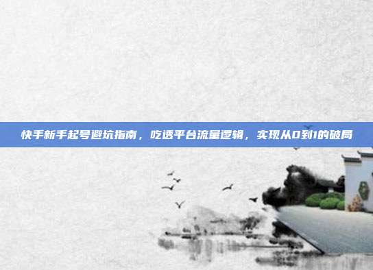 快手新手起号避坑指南，吃透平台流量逻辑，实现从0到1的破局