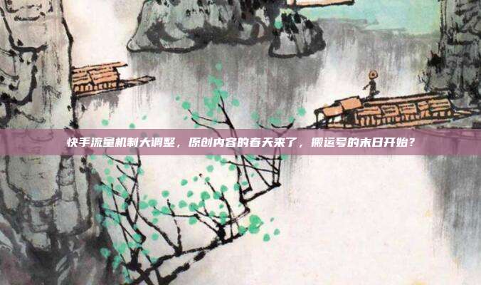 快手流量机制大调整，原创内容的春天来了，搬运号的末日开始？