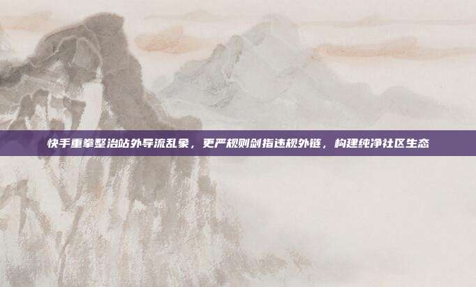 快手重拳整治站外导流乱象，更严规则剑指违规外链，构建纯净社区生态
