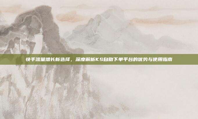 快手流量增长新选择,深度解析KS自助下单平台的优势与使用指南