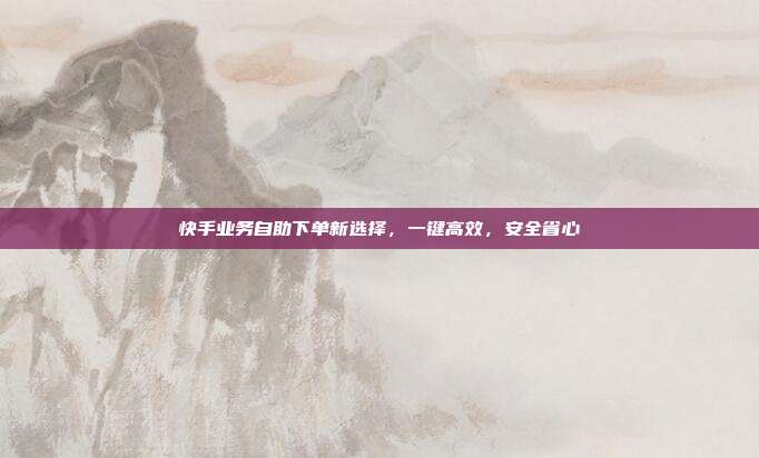 快手业务自助下单新选择,一键高效,安全省心
