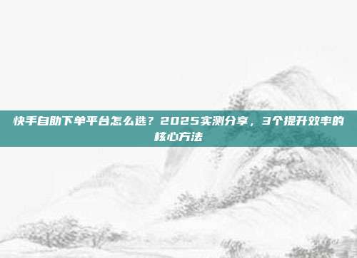 快手自助下单平台怎么选?2025实测分享,3个提升效率的核心方法