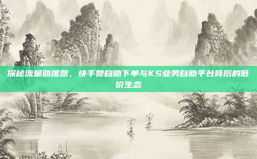 探秘流量助推器，快手赞自助下单与KS业务自助平台背后的低价生态
