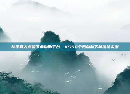 快手真人点赞下单自助平台,KS50个赞自助下单体验实测