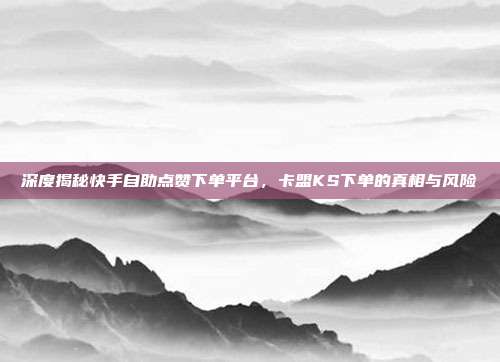 深度揭秘快手自助点赞下单平台，卡盟KS下单的真相与风险