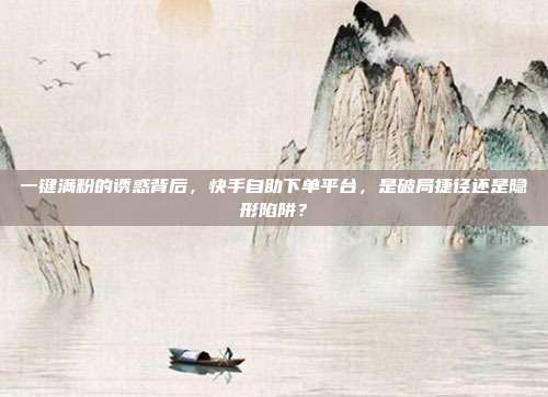一键满粉的诱惑背后,快手自助下单平台,是破局捷径还是隐形陷阱?