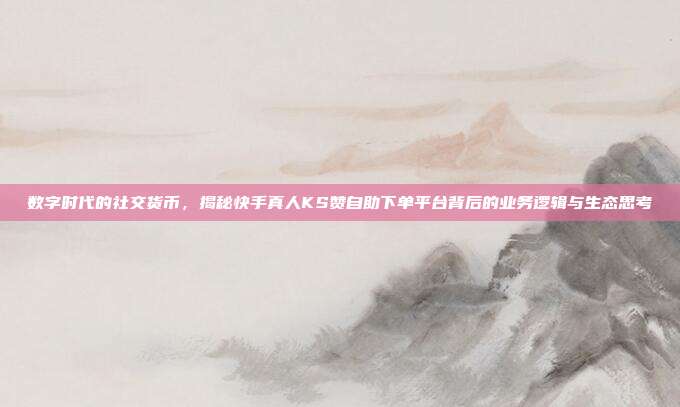数字时代的社交货币，揭秘快手真人KS赞自助下单平台背后的业务逻辑与生态思考