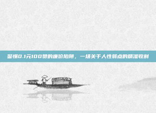 警惕0.1元100赞的廉价陷阱,一场关于人性弱点的精准收割