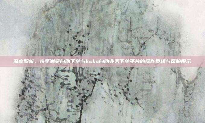 深度解析,快手浏览自助下单与ksks自助业务下单平台的操作逻辑与风险提示